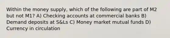 Within the money supply, which of the following are part of M2 but not M1? A) Checking accounts at commercial banks B) Demand deposits at S&Ls C) Money market mutual funds D) Currency in circulation