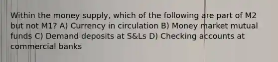 Within the money supply, which of the following are part of M2 but not M1? A) Currency in circulation B) Money market mutual funds C) Demand deposits at S&Ls D) Checking accounts at commercial banks