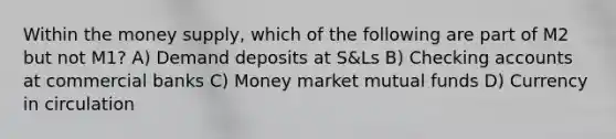 Within the money supply, which of the following are part of M2 but not M1? A) Demand deposits at S&Ls B) Checking accounts at commercial banks C) Money market mutual funds D) Currency in circulation