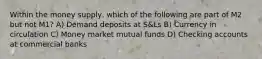 Within the money supply, which of the following are part of M2 but not M1? A) Demand deposits at S&Ls B) Currency in circulation C) Money market mutual funds D) Checking accounts at commercial banks