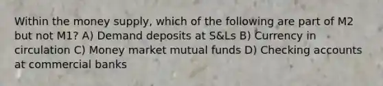 Within the money supply, which of the following are part of M2 but not M1? A) Demand deposits at S&Ls B) Currency in circulation C) Money market mutual funds D) Checking accounts at commercial banks