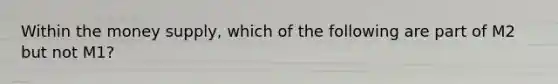 Within the money supply, which of the following are part of M2 but not M1?