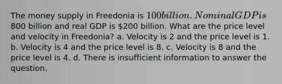 The money supply in Freedonia is 100 billion. Nominal GDP is800 billion and real GDP is 200 billion. What are the price level and velocity in Freedonia? a. Velocity is 2 and the price level is 1. b. Velocity is 4 and the price level is 8. c. Velocity is 8 and the price level is 4. d. There is insufficient information to answer the question.