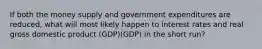 If both the money supply and government expenditures are reduced, what will most likely happen to interest rates and real gross domestic product (GDP)(GDP) in the short run?