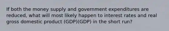 If both the money supply and government expenditures are reduced, what will most likely happen to interest rates and real gross domestic product (GDP)(GDP) in the short run?