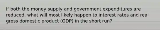 If both the money supply and government expenditures are reduced, what will most likely happen to interest rates and real gross domestic product (GDP) in the short run?