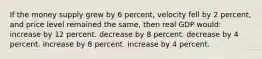 If the money supply grew by 6 percent, velocity fell by 2 percent, and price level remained the same, then real GDP would: increase by 12 percent. decrease by 8 percent. decrease by 4 percent. increase by 8 percent. increase by 4 percent.