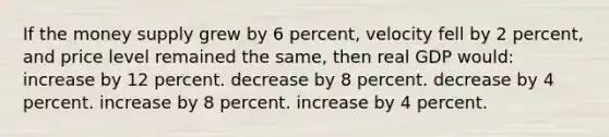 If the money supply grew by 6 percent, velocity fell by 2 percent, and price level remained the same, then real GDP would: increase by 12 percent. decrease by 8 percent. decrease by 4 percent. increase by 8 percent. increase by 4 percent.