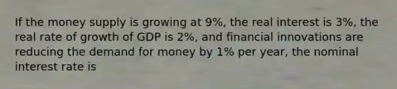 If the money supply is growing at 9%, the real interest is 3%, the real rate of growth of GDP is 2%, and financial innovations are reducing the demand for money by 1% per year, the nominal interest rate is