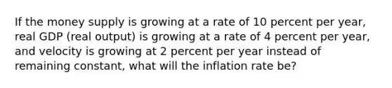 If the money supply is growing at a rate of 10 percent per​ year, real GDP​ (real output) is growing at a rate of 4 percent per​ year, and velocity is growing at 2 percent per year instead of remaining​ constant, what will the inflation rate​ be?