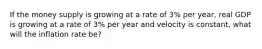 If the money supply is growing at a rate of 3% per year, real GDP is growing at a rate of 3% per year and velocity is constant, what will the inflation rate be?
