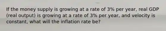 If the money supply is growing at a rate of 3% per​ year, real GDP​ (real output) is growing at a rate of 3% per​ year, and velocity is constant, what will the inflation rate be?