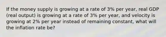 If the money supply is growing at a rate of 3% per​ year, real GDP​ (real output) is growing at a rate of 3% per​ year, and velocity is growing at 2% per year instead of remaining​ constant, what will the inflation rate​ be?