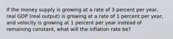 If the money supply is growing at a rate of 3 percent per year, real GDP (real output) is growing at a rate of 1 percent per year, and velocity is growing at 1 percent per year instead of remaining constant, what will the inflation rate be?