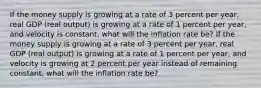 If the money supply is growing at a rate of 3 percent per​ year, real GDP​ (real output) is growing at a rate of 1 percent per​ year, and velocity is​ constant, what will the inflation rate​ be? If the money supply is growing at a rate of 3 percent per​ year, real GDP​ (real output) is growing at a rate of 1 percent per​ year, and velocity is growing at 2 percent per year instead of remaining​ constant, what will the inflation rate​ be?