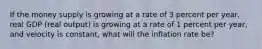 If the money supply is growing at a rate of 3 percent per year, real GDP (real output) is growing at a rate of 1 percent per year, and velocity is constant, what will the inflation rate be?