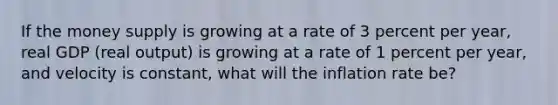 If the money supply is growing at a rate of 3 percent per year, real GDP (real output) is growing at a rate of 1 percent per year, and velocity is constant, what will the inflation rate be?