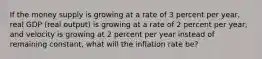 If the money supply is growing at a rate of 3 percent per​ year, real GDP​ (real output) is growing at a rate of 2 percent per​ year, and velocity is growing at 2 percent per year instead of remaining​ constant, what will the inflation rate​ be?