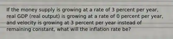 If the money supply is growing at a rate of 3 percent per​ year, real GDP​ (real output) is growing at a rate of 0 percent per​ year, and velocity is growing at 3 percent per year instead of remaining​ constant, what will the inflation rate​ be?