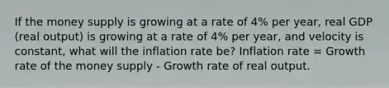 If the money supply is growing at a rate of 4% per​ year, real GDP​ (real output) is growing at a rate of 4% per​ year, and velocity is​ constant, what will the inflation rate​ be? Inflation rate​ = Growth rate of the money supply - Growth rate of real output.