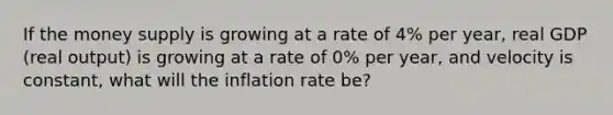 If the money supply is growing at a rate of 4% per​ year, real GDP​ (real output) is growing at a rate of 0% per​ year, and velocity is​ constant, what will the inflation rate​ be?