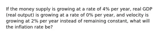 If the money supply is growing at a rate of 4% per​ year, real GDP​ (real output) is growing at a rate of 0% per​ year, and velocity is growing at 2% per year instead of remaining​ constant, what will the inflation rate​ be?