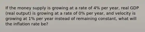 If the money supply is growing at a rate of 4% per​ year, real GDP​ (real output) is growing at a rate of 0% per​ year, and velocity is growing at 1% per year instead of remaining​ constant, what will the inflation rate​ be?