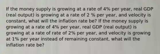 If the money supply is growing at a rate of 4% per year, real GDP (real output) is growing at a rate of 2 % per year, and velocity is constant, what will the inflation rate be? If the money supply is growing at a rate of 4% per year, real GDP (real output) is growing at a rate of rate of 2% per year, and velocity is growing at 1% per year instead of remaining constant, what will the inflation rate be?