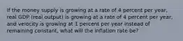 If the money supply is growing at a rate of 4 percent per​ year, real GDP​ (real output) is growing at a rate of 4 percent per​ year, and velocity is growing at 1 percent per year instead of remaining​ constant, what will the inflation rate​ be?