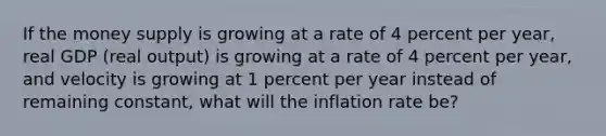 If the money supply is growing at a rate of 4 percent per​ year, real GDP​ (real output) is growing at a rate of 4 percent per​ year, and velocity is growing at 1 percent per year instead of remaining​ constant, what will the inflation rate​ be?