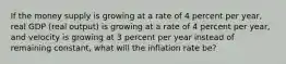 If the money supply is growing at a rate of 4 percent per​ year, real GDP​ (real output) is growing at a rate of 4 percent per​ year, and velocity is growing at 3 percent per year instead of remaining​ constant, what will the inflation rate​ be?