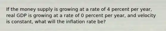 If the money supply is growing at a rate of 4 percent per year, real GDP is growing at a rate of 0 percent per year, and velocity is constant, what will the inflation rate be?