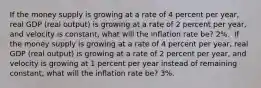 If the money supply is growing at a rate of 4 percent per​ year, real GDP​ (real output) is growing at a rate of 2 percent per​ year, and velocity is​ constant, what will the inflation rate​ be? 2​%. ​ If the money supply is growing at a rate of 4 percent per​ year, real GDP​ (real output) is growing at a rate of 2 percent per​ year, and velocity is growing at 1 percent per year instead of remaining​ constant, what will the inflation rate​ be? 3​%.