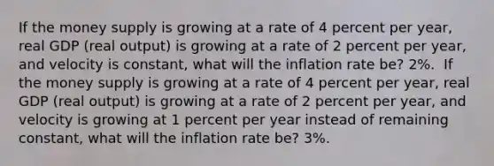 If the money supply is growing at a rate of 4 percent per​ year, real GDP​ (real output) is growing at a rate of 2 percent per​ year, and velocity is​ constant, what will the inflation rate​ be? 2​%. ​ If the money supply is growing at a rate of 4 percent per​ year, real GDP​ (real output) is growing at a rate of 2 percent per​ year, and velocity is growing at 1 percent per year instead of remaining​ constant, what will the inflation rate​ be? 3​%.