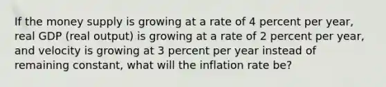 If the money supply is growing at a rate of 4 percent per​ year, real GDP​ (real output) is growing at a rate of 2 percent per​ year, and velocity is growing at 3 percent per year instead of remaining​ constant, what will the inflation rate​ be?