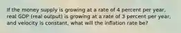 If the money supply is growing at a rate of 4 percent per​ year, real GDP​ (real output) is growing at a rate of 3 percent per​ year, and velocity is​ constant, what will the inflation rate​ be?