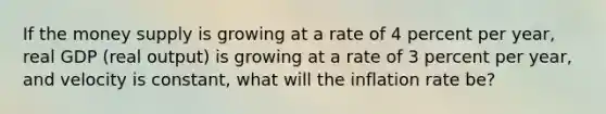 If the money supply is growing at a rate of 4 percent per​ year, real GDP​ (real output) is growing at a rate of 3 percent per​ year, and velocity is​ constant, what will the inflation rate​ be?