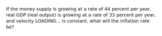 If the money supply is growing at a rate of 44 percent per​ year, real GDP​ (real output) is growing at a rate of 33 percent per​ year, and velocity LOADING... is​ constant, what will the inflation rate​ be?