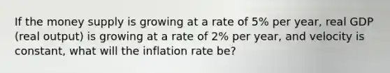 If the money supply is growing at a rate of 5% per year, real GDP (real output) is growing at a rate of 2% per year, and velocity is constant, what will the inflation rate be?