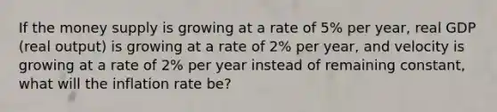 If the money supply is growing at a rate of 5% per year, real GDP (real output) is growing at a rate of 2% per year, and velocity is growing at a rate of 2% per year instead of remaining constant, what will the inflation rate be?