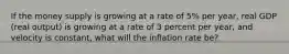 If the money supply is growing at a rate of 5% per year, real GDP (real output) is growing at a rate of 3 percent per year, and velocity is constant, what will the inflation rate be?