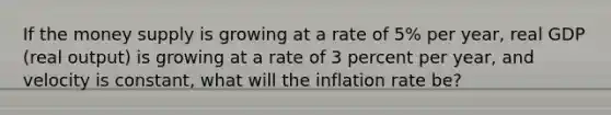 If the money supply is growing at a rate of 5% per year, real GDP (real output) is growing at a rate of 3 percent per year, and velocity is constant, what will the inflation rate be?