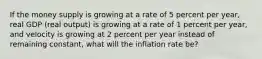 If the money supply is growing at a rate of 5 percent per year, real GDP (real output) is growing at a rate of 1 percent per year, and velocity is growing at 2 percent per year instead of remaining constant, what will the inflation rate be?