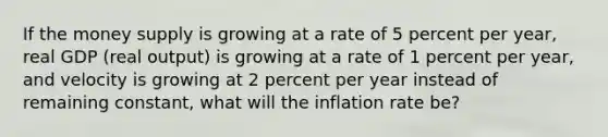 If the money supply is growing at a rate of 5 percent per year, real GDP (real output) is growing at a rate of 1 percent per year, and velocity is growing at 2 percent per year instead of remaining constant, what will the inflation rate be?