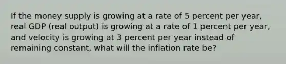 If the money supply is growing at a rate of 5 percent per​ year, real GDP​ (real output) is growing at a rate of 1 percent per​ year, and velocity is growing at 3 percent per year instead of remaining​ constant, what will the inflation rate​ be?