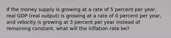 If the money supply is growing at a rate of 5 percent per​ year, real GDP​ (real output) is growing at a rate of 0 percent per​ year, and velocity is growing at 3 percent per year instead of remaining​ constant, what will the inflation rate​ be?