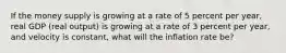If the money supply is growing at a rate of 5 percent per​ year, real GDP​ (real output) is growing at a rate of 3 percent per​ year, and velocity is​ constant, what will the inflation rate​ be?
