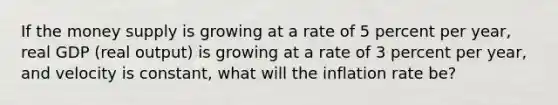 If the money supply is growing at a rate of 5 percent per​ year, real GDP​ (real output) is growing at a rate of 3 percent per​ year, and velocity is​ constant, what will the inflation rate​ be?