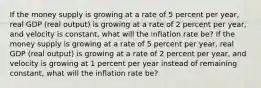 If the money supply is growing at a rate of 5 percent per​ year, real GDP​ (real output) is growing at a rate of 2 percent per​ year, and velocity is​ constant, what will the inflation rate​ be? If the money supply is growing at a rate of 5 percent per​ year, real GDP​ (real output) is growing at a rate of 2 percent per​ year, and velocity is growing at 1 percent per year instead of remaining​ constant, what will the inflation rate​ be?