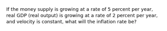 If the money supply is growing at a rate of 5 percent per​ year, real GDP​ (real output) is growing at a rate of 2 percent per​ year, and velocity is​ constant, what will the inflation rate​ be?